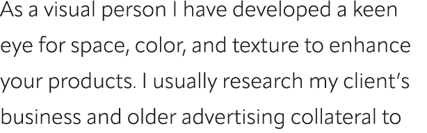 As a visual person I have developed a keen eye for space, color, and texture to enhance your products. I usually rese...