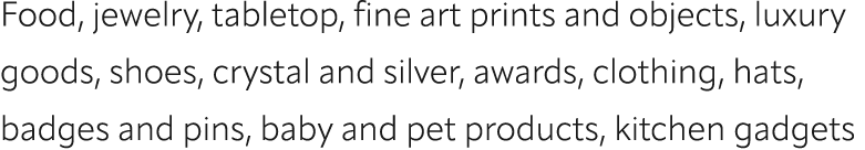 Food, jewelry, tabletop, fine art prints and objects, luxury goods, shoes, crystal and silver, awards, clothing, hats...