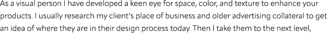 As a visual person I have developed a keen eye for space, color, and texture to enhance your products. I usually rese...