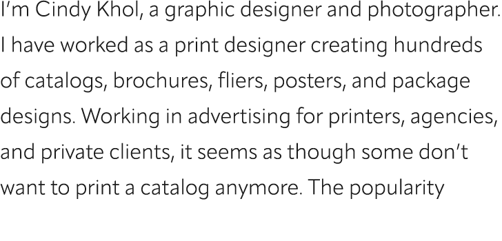 I’m Cindy Khol, a graphic designer and photographer. I have worked as a print designer creating hundreds of catalogs,...