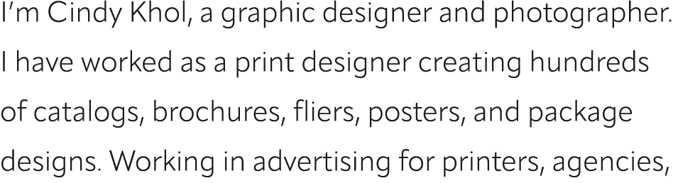I’m Cindy Khol, a graphic designer and photographer. I have worked as a print designer creating hundreds of catalogs,...