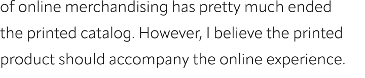 of online merchandising has pretty much ended the printed catalog. However, I believe the printed product should acco...