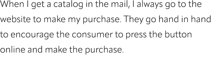 When I get a catalog in the mail, I always go to the website to make my purchase. They go hand in hand to encourage t...