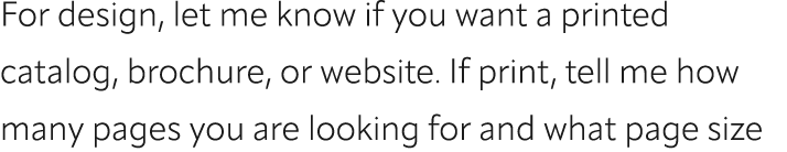 For design, let me know if you want a printed catalog, brochure, or website. If print, tell me how many pages you are...