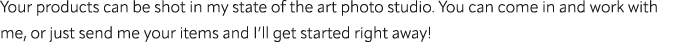 Your products can be shot in my state of the art photo studio. You can come in and work with me, or just send me your...