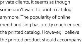 private clients, it seems as though some don’t want to print a catalog anymore. The popularity of online merchandisin...