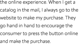 the online experience. When I get a catalog in the mail, I always go to the website to make my purchase. They go hand...