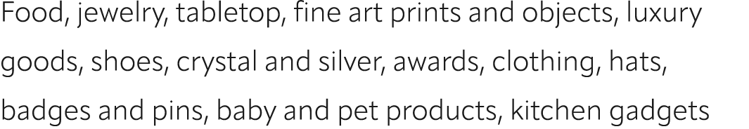 Food, jewelry, tabletop, fine art prints and objects, luxury goods, shoes, crystal and silver, awards, clothing, hats...